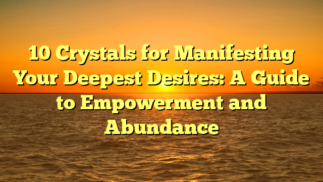 10 Crystals for Manifesting Your Deepest Desires: A Guide to Empowerment and Abundance