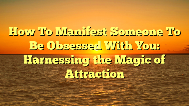 How To Manifest Someone To Be Obsessed With You: Harnessing the Magic of Attraction